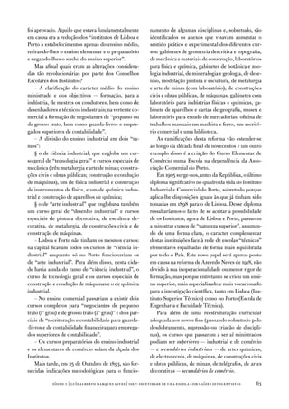 foi aprovado. aquilo que estava fundamentalmente             namento de algumas disciplinas e, sobretudo, são
em causa era a redução dos “institutos de Lisboa e           identificados os anexos que visavam aumentar o
Porto a estabelecimentos apenas do ensino médio,             sentido prático e experimental dos diferentes cur-
retirando-lhes o ensino elementar e o preparatório           sos: gabinetes de geometria descritiva e topografia,
e negando-lhes o sonho do ensino superior”.                  de mecânica e materiais de construção, laboratórios
    Mas afinal quais eram as alterações considera-           para física e química, gabinetes de botânica e zoo-
das tão revolucionárias por parte dos Conselhos              logia industrial, de mineralogia e geologia, de dese-
escolares dos institutos?                                    nho, modelação pintura e escultura, de metalurgia
    – a clarificação do carácter médio do ensino             e arte de minas (com laboratório), de construções
ministrado e dos objectivos — formação, para a               civis e obras públicas, de máquinas, gabinetes com
indústria, de mestres ou condutores, bem como de             laboratório para indústrias físicas e químicas, ga-
desenhadores e técnicos industriais; na vertente co-         binete de aparelhos e cartas de geografia, museu e
mercial a formação de negociantes de “pequeno ou             laboratório para estudo de mercadorias, oficina de
de grosso trato, bem como guarda-livros e empre-             trabalhos manuais em madeira e ferro, um escritó-
gados superiores de contabilidade”.                          rio comercial e uma biblioteca.
    – a divisão do ensino industrial em dois “ra-                as ramificações desta reforma vão estender-se
mos”:                                                        ao longo da década final de novecentos e um outro
    § o de ciência industrial, que engloba um cur-           exemplo disso é a criação do Curso elementar de
so geral de “tecnologia geral” e cursos especiais de         Comércio numa escola na dependência da asso-
mecânica (três: metalurgia e arte de minas; constru-         ciação Comercial do Porto.
ções civis e obras públicas; construção e condução               em 1905 surge-nos, antes da República, o último
de máquinas), um de física industrial e construção           diploma significativo no quadro da vida do instituto
de instrumentos de física, e um de química indus-            industrial e Comercial do Porto, sobretudo porque
trial e construção de aparelhos de química;                  aplica-lhe disposições iguais às que já tinham sido
    § o de “arte industrial” que englobava também            tomadas em 1898 para o de Lisboa. desse diploma
um curso geral de “desenho industrial” e cursos              ressaltaríamos o facto de se aceitar a possibilidade
especiais de pintura decorativa, de escultura de-            de os institutos, agora de Lisboa e Porto, passarem
corativa, de metalurgia, de construções civis e de           a ministrar cursos de “natureza superior”, assumin-
construção de máquinas.                                      do de uma forma clara, o carácter complementar
    – Lisboa e Porto não tinham os mesmos cursos:            destas instituições face à rede de escolas “técnicas”
na capital ficavam todos os cursos de “ciência in-           elementares espalhadas de forma mais equilibrada
dustrial” enquanto só no Porto funcionariam os               por todo o País. este novo papel será apenas posto
de “arte industrial”. Para além disso, nesta cida-           em causa na reforma de azevedo neves de 1918, não
de havia ainda do ramo de “ciência industrial”, o            devido à sua inoperacionalidade ou menor rigor de
curso de tecnologia geral e os cursos especiais de           formação, mas porque entretanto se criou um ensi-
construção e condução de máquinas e o de química             no superior, mais especializado e mais vocacionado
industrial.                                                  para a investigação científica, tanto em Lisboa (ins-
    – no ensino comercial passariam a existir dois           tituto Superior técnico) como no Porto (escola de
cursos completos para “negociantes de pequeno                engenharia e faculdade técnica).
trato (1º grau) e de grosso trato (2º grau)” e dois par-         Para além de uma reestruturação curricular
ciais de “escrituração e contabilidade para guarda-          adequada aos novos fins (passando sobretudo pelo
-livros e de contabilidade financeira para emprega-          desdobramento, supressão ou criação de discipli-
dos superiores de contabilidade”.                            nas), os cursos que passaram a ser aí ministrados
    – os cursos preparatórios do ensino industrial           podiam ser superiores — industrial e de comércio
e os elementares de comércio saíam da alçada dos             — e secundários industriais — de artes químicas,
institutos.                                                  de electrotecnia, de máquinas, de construções civis
    Mais tarde, em 25 de outubro de 1893, são for-           e obras públicas, de minas, de telégrafos, de artes
necidas indicações metodológicas para o funcio-              decorativas — secundários de comércio.

            sísifo 1 | luís alberto marques alves | isep: identidade de uma escola com r aízes oitocentistas   3
 
