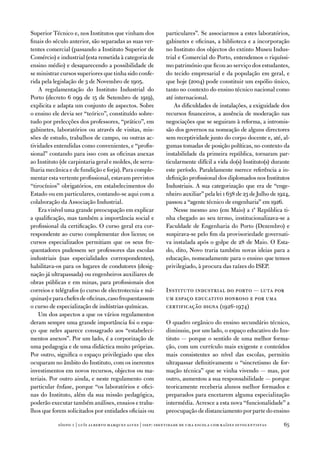 Superior técnico e, nos institutos que vinham dos            particulares”. Se associarmos a estes laboratórios,
finais do século anterior, são separadas as suas ver-        gabinetes e oficinas, a biblioteca e a incorporação
tentes comercial (passando a instituto Superior de           no instituto dos objectos do extinto Museu indus-
Comércio) e industrial (esta remetida à categoria de         trial e Comercial do Porto, entendemos o riquíssi-
ensino médio) e desaparecendo a possibilidade de             mo património que ficou ao serviço dos estudantes,
se ministrar cursos superiores que tinha sido confe-         do tecido empresarial e da população em geral, e
rida pela legislação de 3 de novembro de 1905.               que hoje (2004) pode constituir um espólio único,
    a regulamentação do instituto industrial do              tanto no contexto do ensino técnico nacional como
Porto (decreto 6 099 de 15 de Setembro de 1919),             até internacional.
explicita e adapta um conjunto de aspectos. Sobre                as dificuldades de instalações, a exiguidade dos
o ensino ele devia ser “teórico”, constituído sobre-         recursos financeiros, a ausência de moderação nas
tudo por prelecções dos professores, “prático”, em           negociações que se seguiram à reforma, a intromis-
gabinetes, laboratórios ou através de visitas, mis-          são dos governos na nomeação de alguns directores
sões de estudo, trabalhos de campo, ou outras ac-            sem receptividade junto do corpo docente e, até, al-
tividades entendidas como convenientes, e “profis-           gumas tomadas de posição políticas, no contexto da
sional” contando para isso com as oficinas anexas            instabilidade da primeira república, tornaram par-
ao instituto (de carpintaria geral e moldes, de serra-       ticularmente difícil a vida do(s) instituto(s) durante
lharia mecânica e de fundição e forja). Para comple-         este período. Paralelamente merece referência a in-
mentar esta vertente profissional, estavam previstos         definição profissional dos diplomados nos institutos
“tirocínios” obrigatórios, em estabelecimentos do            industriais. a sua categorização que era de “enge-
estado ou em particulares, contando-se aqui com a            nheiro auxiliar” pela lei 1 638 de 23 de Julho de 1924,
colaboração da associação industrial.                        passou a “agente técnico de engenharia” em 1926.
    era visível uma grande preocupação em explicar               nesse mesmo ano (em Maio) a 1ª República ti-
a qualificação, mas também a importância social e            nha chegado ao seu termo, institucionalizava-se a
profissional da certificação. o curso geral era cor-         faculdade de engenharia do Porto (dezembro) e
respondente ao curso complementar dos liceus; os             suspirava-se pelo fim da provisoriedade governati-
cursos especializados permitiam que os seus fre-             va instalada após o golpe de 28 de Maio. o esta-
quentadores pudessem ser professores das escolas             do, dito, novo traria também novas ideias para a
industriais (nas especialidades correspondentes),            educação, nomeadamente para o ensino que temos
habilitava-os para os lugares de condutores (desig-          privilegiado, à procura das raízes do iSeP.
nação já ultrapassada) ou engenheiros auxiliares de
obras públicas e em minas, para profissionais dos
correios e telégrafos (o curso de electrotecnia e má-        instituto industrial do porto — luta por
quinas) e para chefes de oficinas, caso frequentassem        um espaço educativo honroso e por uma
o curso de especialização de indústrias químicas.            certificação digna (1926-1974)
    um dos aspectos a que os vários regulamentos
deram sempre uma grande importância foi o espa-              o quadro orgânico do ensino secundário técnico,
ço que neles aparece consagrado aos “estabeleci-             diminuiu, por um lado, o espaço educativo do ins-
mentos anexos”. Por um lado, é a corporização de             tituto — porque o sentido de uma melhor forma-
uma pedagogia e de uma didáctica muito próprias.             ção, com um currículo mais exigente e conteúdos
Por outro, significa o espaço privilegiado que eles          mais consistentes ao nível das escolas, permitiu
ocuparam no âmbito do instituto, com os inerentes            ultrapassar definitivamente o “sincretismo de for-
investimentos em novos recursos, objectos ou ma-             mação técnica” que se vinha vivendo — mas, por
teriais. Por outro ainda, e neste regulamento com            outro, aumentou a sua responsabilidade — porque
particular ênfase, porque “os laboratórios e ofici-          teoricamente receberia alunos melhor formados e
nas do instituto, além da sua missão pedagógica,             preparados para encetarem alguma especialização
poderão executar também análises, ensaios e traba-           intermédia. acresce a esta nova “funcionalidade” a
lhos que forem solicitados por entidades oficiais ou         preocupação de distanciamento por parte do ensino

            sísifo 1 | luís alberto marques alves | isep: identidade de uma escola com r aízes oitocentistas     5
 