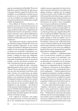 superior, nomeadamente da faculdade técnica, de             cundário, uma nova organização do ensino técnico
engenharia a partir de dezembro de 1926, que pa-            médio comercial e industrial, em concordância com
recia querer diminuir o papel dos institutos e des-         algumas mudanças e sugestões que vão surgindo
credibilizar os seus diplomados, intenção esta que          em diversos sectores: estas no âmbito do Conselho
beneficiou, em certos momentos, da complacência             de economia nacional criado em 1931, e aquelas ao
e até da concordância dos poderes públicos e até            nível das estradas (criação da Junta autónoma em
dos poderes profissionais instituídos (por exemplo          1927), dos Portos (em 1929) ou das Minas (em 1930).
a ordem dos engenheiros).                                   Curiosamente são sectores e áreas contempladas
    este problema de fronteiras educativas, e de            nos cursos que se professavam nos institutos.
formação, associou-se a uma ausência de rumo nas                Reproduzindo toda esta indefinição surge a Re-
linhas do desenvolvimento do país, à falta de um            forma de 1931 que se assume como pretendendo “es-
espaço profissional digno para os diplomados dos            clarecer a finalidade dos institutos médios industriais
institutos (de Comércio, de agricultura ou indus-           e comerciais, por forma que a ninguém ofereça dúvi-
triais) e, sobretudo, a uma constante indefinição das       das a sua indiscutível utilidade”. Reconhece-se que
instalações a ocupar pelo i.i.P., que era o culminar        o “grau médio de ensino técnico” não só tem uma
da falta de vontade política para investir seriamente       grande aceitação na “bolsa de trabalho” como “a
na educação.                                                procura dessa classe de técnicos” é grande por parte
    neste quadro pouco risonho, a resposta do insti-        das indústrias. assume-se que “a falta desses técni-
tuto industrial ao longo do estado novo foi de uma          cos que os institutos médios não têm até hoje habili-
elevada capacidade regenerativa, de uma enorme              tado em número suficiente, tem levado os industriais
vontade em responder às solicitações do mercado de          a entregar a práticos, pouco menos que analfabetos,
trabalho, de uma manutenção da qualidade de ensi-           funções técnicas, para o desempenho das quais lhes
no (muitas vezes comparada à universitária) e, me-          falta totalmente a indispensável preparação”.
lhor de todas as respostas, merecendo ao longo deste            Procura-se rentabilizar a complementaridade
período a confiança dos alunos que, independen-             com as escolas técnicas, acabando nos institutos
temente do significado social do título, verificavam        com cursos que possam aí ser professados “com
uma grande receptividade por parte do mercado de            economia para o tesouro”, como é o caso dos “cur-
emprego e, por isso, procuravam, em número cres-            sos elementares de construções civis, de auxiliares
cente, a inscrição nos cursos que aí professavam.           de obras públicas e de montadores industriais”.
    a partir de 29 de Julho de 1926, a vida desses          Regressa-se ao ultrapassado título de “condutor de
diplomados passou a ter de conviver com o título de         …” (máquinas e electrotecnia, de obras públicas e
“agentes técnicos de engenharia”, mas sobretudo             minas e de quimicotecnia), com justificações discu-
com uma clara desvalorização social dessa certifi-          tíveis e inadequadas — “o título de agentes técnicos
cação. Coexiste com acontecimentos que ajudam               de engenharia actualmente concedido aos diploma-
a acentuá-la, vindas tanto das tomadas de posição           dos dos institutos industriais não satisfaz ninguém”
políticas, como profissionais (Congresso nacional           e porque “é fácil encontrar na tradição do exercício
de engenharia em Junho de 1931). Convive também             das profissões técnicas em Portugal um título que
com opções de natureza económica que não faci-              essa própria tradição tornou honrosíssimo pelo no-
litam a abertura de um mercado de trabalho mais             tável valor … e esse título é o de condutor de …”.
qualificado ou mais abundante — seja devido ao                  no ensino médio industrial restringe os cursos a
condicionamento industrial (1931), seja ao novo es-         “máquinas e electrotecnia; construções, obras pú-
tatuto do trabalho nacional (1933) ou, ainda, à in-         blicas e minas; quimicotecnia e química laborato-
definição dos espaços e papéis reservados aos insti-        rial”, cria expectativas que nunca poderão ser satis-
tutos (extinção do instituto Superior de Comércio           feitas — “os laboratórios e oficinas de cada instituto
do Porto em outubro de 1933).                               industrial, além da sua missão pedagógica, executa-
    Com o objectivo de responder a este quadro,             rão as análises, ensaios e trabalhos que forem neces-
não será possível evitar, no contexto das alterações        sários para os diferentes serviços, por ordem do di-
que se vão concebendo para o ensino técnico se-             rector do instituto, e poderão ainda executar os que

       sísifo 1 | luís alberto marques alves | isep: identidade de uma escola com r aízes oitocentistas
 