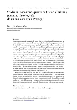 s í s i f o / r e v i s t a d e c i ê n c i a s d a e d u c a ç ã o · n .º 1 · s e t / d e z 0 6             i s s n 1 6 46 - 4 9 9 0


o Manual escolar no Quadro da História Cultural:
para uma historiografia
do manual escolar em Portugal

Justino Magalhães
faculdade de Psicologia e de Ciências da educação da universidade de Lisboa
justinomagalhaes@fpce.ul.pt




            Resumo:
            Concomitantemente à construção de novos objectos epistémicos, a história cultural, tal
            como se desenvolveu no quadro de uma renovação historiográfica, a partir dos anos 80
            do século XX, trouxe uma outra prerrogativa fundamental: a de fazer depender a deli-
            mitação e a compreensão do objecto da operação historiográfica enquanto acto epistémi-
            co total, reforçando uma idiossincrasia entre investigação e construção do objecto, por
            um lado, e fazendo emergir as noções de complexidade e multifactorialidade, por outro.
            neste sentido, a história do livro escolar opera-se, entre outros aspectos, por contrapo-
            sição ao livro, enquanto mercadoria e produto editorial, representando e configurando
            uma ordem cognoscente e uma marca autoral; por aproximação à realidade pedagógica
            e didáctica — posto que o livro escolar é o principal ordenador da cultura, da memória e
            da acção escolares; por inscrição na cultura escrita. Mas correlativamente a esta denomi-
            nação e inscrição, num quadro cultural e pedagógico mais amplos, o livro escolar, na sua
            internalidade, enquanto principal suporte da cultura escolar e produto de uma dialéctica
            entre discurso e episteme, sugere e carece de uma abordagem específica, com recurso à
            seriação e fazendo emergir uma etnohistoriografia em que sobressai um historicismo que
            tende a determinar o sentido e a orientação da investigação.
                neste texto, para além de procurar fazer jus a estas deambulações, procuro também
            afirmar uma linha de investigação sobre o livro escolar, que reconheça a sua especificida-
            de, mas que não deixe também de abrir-se a uma multifactorialidade e ao cruzamento de
            dimensões diacrónicas e sincrónicas. e isto, no quadro mais amplo de uma historiografia
            que integre o material, o cultural, o social, o escolar, o pedagógico, num complexo epis-
            témico que contemple o triângulo básico da história cultural: o livro, o texto, a leitura.

            Palavras-chave:
            manual escolar, cultura escolar, história cultural, etnohistoriografia.




            Justino, Magalhães (2006). o Manual escolar no Quadro da História Cultural. Para uma histo-
            riografia do manual escolar em Portugal. Sísifo. Revista de Ciências da Educação, 1, pp. 5-14.
            Consultado em [mês, ano] em http://sisifo.fpce.ul.pt

                                                                                                                                   5
 