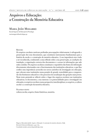 s í s i f o / r e v i s t a d e c i ê n c i a s d a e d u c a ç ã o · n .º 1 · s e t / d e z 0 6         i s s n 1 6 46 - 4 9 9 0


arquivos e educação:
a Construção da Memória educativa

Maria João Mogarro
escola Superior de educação de Portalegre
mariamogarro@mail.telepac.pt




            Resumo:
            os arquivos escolares motivam profundas preocupações relativamente à salvaguarda e
            preservação dos seus documentos, que constituem instrumentos fundamentais para a
            história da escola e a construção da memória educativa. a sua importância tem vindo
            a ser reconhecida, conduzindo a uma reflexão sobre a sua preservação, as condições de
            instalação, a organização correcta dos documentos e o acesso às informações que nele
            estão contidas. os arquivos escolares constituem o repositório das fontes de informação
            directamente relacionadas com o funcionamento das instituições educativas, o que lhes
            confere uma importância acrescida nos novos caminhos da investigação em educação,
            que colocam estas instituições numa posição de grande centralidade para a compreen-
            são dos fenómenos educativos e dos processos de socialização das gerações mais jovens.
            neste texto pretende-se reflectir sobre: o lugar dos arquivos escolares nas instituições
            educativas; os documentos, a sua natureza e as potencialidades para a investigação em
            educação; os arquivos escolares numa perspectiva interdisciplinar; os arquivos, a cultura
            escolar e a construção da memória educativa.

            Palavras-chave:
            cultura escolar, arquivo, fontes históricas, memória.




            Mogarro, Maria João (2006). arquivo e educação: a construção da memória educativa. Sísifo.
            Revista de Ciências da Educação, 1, pp. 71-84.
            Consultado em [mês, ano] em http://sisifo.fpce.ul.pt


                                                                                                                              71
 