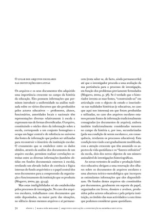 o lugar dos arquivos escolares                            cem (resta saber se, de facto, ainda permanecerão)
nas instituições educativas                               até que o investigador proceda a uma avaliação da
                                                          sua pertinência para o processo de investigação,
os arquivos e os seus documentos têm adquirido            em função dos problemas previamente formulados
uma importância crescente no campo da história            (Mogarro, 2001a, p. 38). Se é verdade que o histo-
da educação. eles possuem informações que per-            riador inventa as suas fontes, “construindo-as” em
mitem introduzir a uniformidade na análise reali-         articulação com o objecto de estudo e inserindo-
zada sobre os vários discursos que são produzidos         -as nas realidades históricas (e educativas, no caso
pelos actores educativos — professores, alunos,           que aqui nos interessa) em que foram produzidas
funcionários, autoridades locais e nacionais têm          e utilizadas, no caso dos arquivos escolares esta-
representações diversas relativamente à escola e          mos perante fontes de informação tradicionalmente
expressam-nas de formas diversificadas. o arquivo,        consagradas (os documentos de arquivo), embora
constituindo o núcleo duro da informação sobre a          também tradicionalmente consideradas menores
escola, corresponde a um conjunto homogéneo e             no campo da história e, por isso, secundarizadas
ocupa um lugar central e de referência no universo        (pela sua condição de serem escolares e, em conse-
das fontes de informação que podem ser utilizadas         quência, revelarem os processos educativos). esta
para reconstruir o itinerário da instituição escolar.     condição tem vindo a ser gradualmente modificada,
o cruzamento que se estabelece entre os dados             com a atenção crescente que têm assumido os as-
obtidos, através da análise dos documentos de um          pectos da vida quotidiana e os “fazeres ordinários”
arquivo escolar, permitem realizar correlações es-        da escola, dois dos novos objectos de um número
treitas entre as diversas informações (também ob-         assinalável de investigações historiográficas.
tidas em fundos documentais externos à escola),               as novas vertentes de análise e produção histó-
revelando um elevado índice de coerência e lógica         rico-educativa obrigam a uma renovação dos olha-
internas do fundo arquivístico e o papel central dos      res sobre os documentos de arquivos escolares e
seus documentos para a compreensão da organiza-           uma abertura teórico-metodológica que incorpore
ção e funcionamento da instituição que os produziu        as estimulantes informações que eles disponibili-
(Mogarro, 2001a, pp. 43-44).                              zam. os fundos destes arquivos são constituídos
    Mas estas inteligibilidades só são estabelecidas      por documentos, geralmente em suporte de papel,
pelos processos de investigação. no caso dos arqui-       organizados em livros, dossiers e avulsos, produ-
vos escolares, trabalhamos com documentos que             zidos pelos actores educativos e pela própria insti-
estão depositados, na maior parte das situações,          tuição, no âmbito das suas actividades e a um ritmo
no silêncio desses mesmos arquivos e aí permane-          que podemos considerar quase quotidiano.

72       sísifo 1 | maria joão mogarro | arquivos e educação: a construção da memória educativa
 