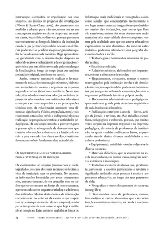 intervenção sistemática de organização dos seus           informação mais tradicionais e consagradas, assim
arquivos, no âmbito de projectos de investigação          como aquelas que conquistaram recentemente o
(nóvoa  Santa-Clara, 2003). ao pensarmos nas             seu lugar neste contexto; integra fontes produzidas
medidas a adoptar para o futuro, temos que ter em         no interior das instituições, mas outras que lhes
conta que os arquivos escolares ocuparam, em mui-         são exteriores; muitos dos seus documentos estão
tos casos, locais físicos diversos, porque passaram       marcados pela materialidade dos seus suportes, ou-
sucessivamente ao longo da história da instituição        tros pela oralidade com que os actores educativos
escolar a que pertencem; também nessas transferên-        expressaram os seus discursos. ao localizar estes
cias poderá ter-se perdido a lógica organizativa que      materiais, podemos estabelecer uma geografia do-
lhe teria sido conferida no início. Hoje apresentam-      cumental sobre a escola:
-se geralmente com a documentação disposta ao                 • textos legais e documentos emanados do po-
sabor do acaso e evidenciando a desorganização ar-        der central;
quivística que terá sido provocada pelas mudanças             • estatísticas oficiais;
de localização ao longo do tempo (mas que também              • Relatórios técnicos, elaborados por inspecto-
poderá ser original, conforme os casos).                  res, reitores e directores de escolas;
   assim, torna-se necessário realizar o levanta-             • Regulamentos, circulares, normas e outros
mento de toda a documentação existente, elaborar          textos gerados pela instituição escolar e de circula-
um inventário da mesma e organizar os arquivos            ção interna, mas que também podem ser documen-
segundo critérios técnicos e científicos. neste sen-      tos que asseguram o fluxo de comunicação entre o
tido, têm sido desenvolvidos esforços no âmbito de        organismo político de tutela e a própria escola;
projectos relacionados com instituições educativas            • documentos administrativos e pedagógicos,
e em que a vertente arquivística e as preocupações        que constituem grande parte do acervo arquivístico
técnicas com ela relacionadas assumem uma di-             de cada instituição educativa;
mensão significativa (vieira, 2003; Zaia, 2004), pois         • Publicações exteriores à escola — livros, arti-
constituem o trabalho prévio e indispensável para a       gos de jornais e revistas, etc. São trabalhos cientí-
realização de pesquisas científicas e actividades pe-     ficos, pedagógicos e culturais, poesias, que muitas
dagógicas. Há um longo caminho a percorrer, para          vezes surgem na imprensa regional e na imprensa
a preservação e salvaguarda de documentos que             pedagógica, da autoria de professores da institui-
contém informações valiosas para a história da es-        ção, os quais também publicaram livros, expres-
cola e para o estudo da cultura escolar, constituin-      sando através destas diversas modalidades a sua
do um património fundamental na actualidade.              cultura profissional;
                                                              • equipamento, mobiliário escolar e objectos de
                                                          diversa natureza;
os documentos e as suas potencialidades                       • Materiais didácticos, que se encontram na es-
para a investigação em educação                           cola mas também, em muitos casos, integram acer-
                                                          vos exteriores à instituição;
os documentos de arquivo (manuscritos e dacti-                • trabalhos escolares de alunos que, geralmen-
lografados, no caso dos mais recentes) reflectem a        te, pertencem a espólios particulares e revelam o
vida da instituição que os produziu. no entanto,          significado atribuído pelas pessoas à escola e aos
as informações fornecidas por estes documentos            processos educativos, ao longo dos seus percursos
têm, necessariamente, de ser cruzadas com os da-          de vida;
dos que se encontram em fontes de outra natureza,             • fotografias e outros documentos de natureza
apresentando-se em suportes variados e sob formas         iconográfica;
diversificadas. Muitas destas fontes de informação            • testemunhos orais de professores, alunos,
encontram-se no exterior da escola a que respei-          funcionários e outros elementos que exerceram
tam (e, consequentemente, do seu arquivo), sendo          funções no sistema educativo, na escola e na comu-
parte integrante de um universo que hoje é múlti-         nidade.
plo e complexo. este universo engloba as fontes de

74       sísifo 1 | maria joão mogarro | arquivos e educação: a construção da memória educativa
 
