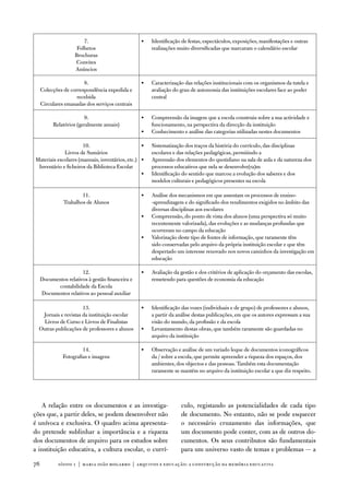 7.                        •   identificação de festas, espectáculos, exposições, manifestações e outras
                     folhetos                         realizações muito diversificadas que marcaram o calendário escolar
                    Brochuras
                    Convites
                    anúncios

                        8.                        •   Caracterização das relações institucionais com os organismos da tutela e
     Colecções de correspondência expedida e          avaliação do grau de autonomia das instituições escolares face ao poder
                     recebida                         central
     Circulares emanadas dos serviços centrais

                        9.                        •   Compreensão da imagem que a escola construiu sobre a sua actividade e
          Relatórios (geralmente anuais)              funcionamento, na perspectiva da direcção da instituição
                                                  •   Conhecimento e análise das categorias utilizadas nestes documentos

                      10.                        •    Sistematização dos traços da história do currículo, das disciplinas
             Livros de Sumários                       escolares e das relações pedagógicas, permitindo a
Materiais escolares (manuais, inventários, etc.) •    apreensão dos elementos do quotidiano na sala de aula e da natureza dos
 inventário e ficheiros da Biblioteca escolar         processos educativos que nela se desenvolve(ra)m
                                                 •    identificação do sentido que marcou a evolução dos saberes e dos
                                                      modelos culturais e pedagógicos presentes na escola

                       11.                        •   análise dos mecanismos em que assentam os processos de ensino-
               trabalhos de alunos                    -aprendizagem e do significado dos rendimentos exigidos no âmbito das
                                                      diversas disciplinas aos escolares
                                                  •   Compreensão, do ponto de vista dos alunos (uma perspectiva só muito
                                                      recentemente valorizada), das evoluções e as mudanças profundas que
                                                      ocorreram no campo da educação
                                                  •   valorização deste tipo de fontes de informação, que raramente têm
                                                      sido conservadas pelo arquivo da própria instituição escolar e que têm
                                                      despertado um interesse renovado nos novos caminhos da investigação em
                                                      educação

                       12.                        •   avaliação da gestão e dos critérios de aplicação do orçamento das escolas,
     documentos relativos à gestão financeira e       remetendo para questões de economia da educação
           contabilidade da escola
     documentos relativos ao pessoal auxiliar

                      13.                         •   identificação das vozes (individuais e de grupo) de professores e alunos,
   Jornais e revistas da instituição escolar          a partir da análise destas publicações, em que os autores expressam a sua
   Livros de Curso e Livros de finalistas             visão do mundo, da profissão e da escola
  outras publicações de professores e alunos      •   Levantamento destas obras, que também raramente são guardadas no
                                                      arquivo da instituição

                        14.                       •   observação e análise de um variado leque de documentos iconográficos
               fotografias e imagens                  da / sobre a escola, que permite apreender a riqueza dos espaços, dos
                                                      ambientes, dos objectos e das pessoas. também esta documentação
                                                      raramente se mantém no arquivo da instituição escolar a que diz respeito.




   a relação entre os documentos e as investiga-                   culo, registando as potencialidades de cada tipo
ções que, a partir deles, se podem desenvolver não                 de documento. no entanto, não se pode esquecer
é unívoca e exclusiva. o quadro acima apresenta-                   o necessário cruzamento das informações, que
do pretende sublinhar a importância e a riqueza                    um documento pode conter, com as de outros do-
dos documentos de arquivo para os estudos sobre                    cumentos. os seus contributos são fundamentais
a instituição educativa, a cultura escolar, o currí-               para um universo vasto de temas e problemas — a

7           sísifo 1 | maria joão mogarro | arquivos e educação: a construção da memória educativa
 