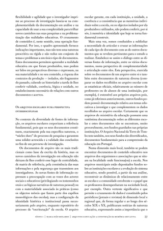 flexibilidade e agilidade que o investigador impri-       escolar garante, em cada instituição, a unidade, a
me ao processo de investigação baseia-se na com-          coerência e a consistência que as memórias indivi-
plementaridade da documentação em análise e na            duais sobre a escola, ou os objectos isolados por ela
capacidade de usar a sua complexidade para trilhar        produzidos e utilizados, não podem conferir, por si
novos caminhos nas suas pesquisas e na problema-          sós, à memória e identidade que hoje se torna fun-
tização das realidades educativas. o cruzamento           damental construir.
de conteúdos é, neste sentido, uma operação fun-             Mais uma vez, somos conduzidos a sublinhar
damental. Por isso, o quadro apresentado fornece          a necessidade de articular e cruzar as informações
indicações importantes, mas não tem uma natureza          de cada tipo de documento com as de outros docu-
prescritiva ou rígida e não reduz um conjunto de          mentos que se revelem pertinentes para o estudo a
temas e problemas a um único tipo de documentos.          realizar. estabelece-se assim o diálogo entre as di-
estes documentos permitem apreender a realidade           versas fontes de informação, entre os vários docu-
educativa em que foram produzidos, mas podem              mentos, numa perspectiva de complementaridade
ser lidos em perspectivas diversas e expressam, na        e articulação entre eles. esta perspectiva, exercida
sua materialidade e no seu conteúdo, a riqueza dos        sobre os documentos de um arquivo entre si e tam-
contextos de produção — isolados, são fragmentos          bém entre documentos de natureza diversa (com-
do passado, cabendo ao historiador a tarefa de lhes       parar os dados recolhidos no arquivo escolar com
conferir validade, coerência, lógica e unidade, no        as estatísticas oficiais, relativamente ao número de
estabelecimento necessário de relações com outros         professores ou de alunos de uma instituição, por
documentos e acervos.                                     exemplo), é extensível aos próprios arquivos pois,
                                                          como já referimos anteriormente, outros fundos po-
                                                          dem possuir documentação relativa aos temas edu-
os arquivos escolares numa perspectiva                    cativos a investigar e que complementem os dados
interdisciplinar                                          recolhidos no arquivo escolar. Certamente que os
                                                          arquivos do ministério da educação possuem uma
no contexto da diversidade de fontes de informa-          vastíssima documentação sobre as diferentes esco-
ção, os arquivos escolares corporizam a referência        las e estes documentos não se encontram, muito
fundamental, pois que os seus documentos consti-          provavelmente, nos fundos guardados nas próprias
tuem, exactamente pela sua específica natureza, o         instituições. o arquivo nacional da torre do tom-
“núcleo duro” do processo de pesquisa e garantem          bo tem também, nos seus fundos tão diversificados,
uma solidez acrescida e a validade das conclusões         documentos fundamentais para a compreensão da
no fim de um percurso de investigação.                    educação em Portugal.
   os documentos de arquivo são os mais tradi-                numa dimensão mais local, também se podem
cionais como base da escrita da história, mas os          encontrar documentos de conteúdo educativo nos
novos caminhos da investigação em educação não            arquivos dos organismos e associações que se situ-
deixam de lhes conferir esse lugar de centralidade,       am na localidade onde funciona(ou) a escola. nos
de matriz de referência, pela consistência das suas       arquivos municipais estão depositados fundos so-
informações e pela segurança que transmitem aos           bre as instituições escolares e a evolução do sistema
investigadores. as novas fontes de informação ex-         educativo, sendo possível, a partir da sua análise,
pressam a preocupação com as vozes dos actores            reconstruir as dinâmicas de relacionamento entre
sociais e educativos (privilegiando os testemunhos        as escolas e a comunidade envolvente e o papel que
orais e as lógicas narrativas de natureza pessoal) ou     os professores desempenharam na sociedade local,
com a materialidade associada às práticas (como           por exemplo. outra vertente significativa e que
os objectos móveis que fazem parte dos espólios           permite o cruzamento de dados é constituído pelos
museológicos das escolas), mas a configuração da          periódicos (jornais e revistas) de dimensão local e
identidade histórica e institucional passa neces-         regional que, de forma regular e ao longo dos sé-
sariamente pelo arquivo, enquanto repositório do          culos XiX e XX, publicaram notícias de natureza
processo de “escrituração” da escola. o arquivo           educativa, expressando assim a importância que o

                sísifo 1 | maria joão mogarro | arquivos e educação: a construção da memória educativa      77
 