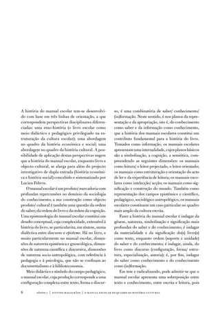 a história do manual escolar tem-se desenvolvi-           so, é uma combinatória de saber/ conhecimento/
do com base em três linhas de orientação, a que           (in)formação. neste sentido, é nos planos da repre-
correspondem perspectivas disciplinares diferen-          sentação e da apropriação, isto é, do conhecimento
ciadas: uma etno-história (o livro escolar como           como saber e da informação como conhecimento,
meio didáctico e pedagógico privilegiado na es-           que a história dos manuais escolares constitui um
truturação da cultura escolar); uma abordagem             contributo fundamental para a história do livro.
no quadro da história económica e social; uma             tomados como informação, os manuais escolares
abordagem no quadro da história cultural. a pos-          apresentam uma internalidade, cujos planos básicos
sibilidade de aplicação destas perspectivas sugere        são a simbolização, a cognição, a semiótica, com-
que a história do manual escolar, enquanto livro e        preendendo as seguintes dimensões: os manuais
objecto cultural, se alarga para além do projecto         como leitura/ o leitor projectado, o leitor orientado;
investigativo de dupla entrada (história económi-         os manuais como estruturação e orientação do acto
ca e história social) concebido e sistematizado por       de ler e da experiência de leitura; os manuais esco-
Lucien febvre.                                            lares como intelecção/ acção; os manuais como sig-
   o manual escolar é um produto/ mercadoria com          nificação e construção do mundo. também como
profundas repercussões no domínio da sociologia           representação dos campos epistémico e científico,
do conhecimento; a sua construção como objecto            pedagógico, sociológico antropológico, os manuais
produto/ cultural é também uma questão da ordem           escolares constituem um caso particular no quadro
do saber; da ordem do livro e da ordem da cognição.       mais amplo da cultura escrita.
uma epistemologia do manual escolar constitui um              fazer a história do manual escolar é indagar da
desafio conceptual, cuja complexidade, extensível à       génese, natureza, simbolização e significação mais
história do livro, se particulariza, em síntese, numa     profundas do saber e do conhecimento; é indagar
dialéctica entre discurso e episteme. Há no livro, e      da materialidade e da significação do(s) livro(s)
muito particularmente no manual escolar, dimen-           como texto, enquanto ordem (suporte e unidade)
sões de natureza epistémica e gnoseológica, dimen-        do saber e do conhecimento; é indagar, ainda, do
sões de natureza científica e discursiva, dimensões       livro como discurso (configuração, forma/ estru-
de natureza socio-antropológica, com referência à         tura, especialização, autoria); é, por fim, indagar
pedagogia e à psicologia, que não se confinam ao          do saber como conhecimento e do conhecimento
documentalismo e à biblioteconomia.                       como (in)formação.
   Meio didáctico e símbolo do campo pedagógico,              em tese e radicalizando, pode admitir-se que o
o manual escolar, cuja produção corresponde a uma         manual escolar apresenta uma sobreposição entre
configuração complexa entre texto, forma e discur-        texto e conhecimento, entre escrita e leitura, pois

        sísifo 1 | justino magalhães | o manual escolar no quadro da história cultur al
 