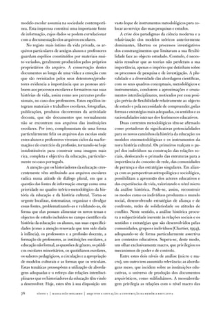 modelo escolar assumia na sociedade contemporâ-           vasto leque de instrumentos metodológicos para co-
nea. esta imprensa constitui uma importante fonte         locar ao serviço das suas pesquisas e estudos.
de informação, cujos dados se podem correlacionar             a crise dos paradigmas da ciência moderna e a
com a documentação dos arquivos escolares.                relativização dos modelos teóricos anteriormente
   no registo mais íntimo da vida privada, os ar-         dominantes, libertou os processos investigativos
quivos particulares de antigos alunos e professores       dos constrangimentos que limitavam a sua flexibi-
guardam espólios constituídos por materiais mui-          lidade face ao objecto estudado. Contudo, é neces-
to variados, geralmente produzidos pelos próprios         sário ressalvar que as teorias não perderam a sua
proprietários do arquivo. a conservação destes            importância, apenas o império que detinham sobre
documentos ao longo de uma vida e a emoção com            os processos de pesquisa e de investigação. a plu-
que são revisitados pelos seus detentores/produ-          ralidade e a diversidade das abordagens científicas,
tores evidencia a importância que as pessoas atri-        com os seus quadros conceptuais, metodológicos e
buem aos processos escolares e formativos nas suas        instrumentais, conduzem a aproximações e cruza-
histórias de vida, assim como aos percurso profis-        mentos interdisciplinares, motivados por essa posi-
sionais, no caso dos professores. estes espólios in-      ção prévia de flexibilidade relativamente ao objecto
tegram materiais e trabalhos escolares, fotografias,      de estudo e pela necessidade de compreender, pelas
publicações, produtos decorrentes da actividade           formas e estratégias mais adequadas, os sentidos e as
docente, que são documentos que normalmente               racionalidades internas dos fenómenos educativos.
não se encontram nos arquivos das instituições                duas correntes metodológicas têm-se afirmado
escolares. Por isso, complementam de uma forma            como portadoras de significativas potencialidades
particularmente feliz os arquivos das escolas onde        para os novos caminhos da história da educação: os
esses alunos e professores viveram ciclos da sua for-     modelos etnometodológicas e os instrumentos da
mação e do exercício da profissão, tornando-se hoje       nova história cultural. os primeiros realçam o pa-
insubstituíveis para construir uma imagem mais            pel dos indivíduos na construção das relações so-
rica, completa e objectiva da educação, particular-       ciais, deslocando o primado das estruturas para a
mente no caso português.                                  importância do conceito de rede, das comunidades
   a atenção que os historiadores da educação cres-       de pertença e das estratégias singulares. em alian-
centemente vêm atribuindo aos arquivos escolares          ça com as perspectivas antropológica e sociológica,
radica numa atitude de diálogo plural, em que a           possibilitam a apreensão dos actores educativos e
questão das fontes de informação emerge como uma          das experiências de vida, valorizando o nível micro
prioridade no quadro teórico-metodológico da his-         da análise histórica. Pode-se, assim, reconstruir
tória da educação e da história cultural. torna-se        os modos como os indivíduos produzem o mundo
urgente localizar, sistematizar, organizar e divulgar     social, desenvolvendo estratégias de aliança e de
essas fontes, problematizando-as e validando-as, de       confronto, redes de solidariedade ou atitudes de
forma que elas possam alimentar os novos temas e          conflito. neste sentido, a análise histórica procu-
objectos de estudo incluídos no campo científico da       ra a subjectividade inerente às relações sociais e os
história da educação: os alunos, nas suas especifici-     sentidos e estratégias que são desenvolvidos pelas
dades (como a atenção renovada que tem sido dada          comunidades, grupos e indivíduos (Chartier, 1994),
à infância), os professores e a profissão docente, a      adequando-se de forma particularmente assertiva
formação de professores, as instituições escolares, a     aos contextos educativos. Supera-se, deste modo,
educação não formal, as questões de género, os públi-     um olhar exclusivamente macro, que privilegiou os
cos escolares minoritários, os quotidianos escolares,     mecanismos de poder e de controlo.
os saberes pedagógicos, a circulação e a apropriação          entre estes dois níveis de análise (micro e ma-
de modelos culturais e as formas que os veiculam.         cro), um outro tem assumido relevância: as aborda-
estas temáticas pressupõem a utilização de aborda-        gens meso, que incidem sobre as instituições edu-
gens adequadas e o reforço das relações interdisci-       cativas, o universo de produção dos documentos
plinares que os historiadores da educação têm vindo       arquivísticos, como sublinhámos. a mesoaborda-
a desenvolver. Hoje, estes têm à sua disposição um        gem privilegia as relações com o nível macro das

78       sísifo 1 | maria joão mogarro | arquivos e educação: a construção da memória educativa
 