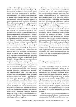 decisões políticas (de que os textos legais cons-              os textos, os documentos, são acontecimentos
tituem os dispositivos de suporte) e integra a di-         e produtos históricos, relacionando-se de forma
mensão micro, englobando as perspectivas que os            complexa com os seus vários contextos de pro-
actores educativos, nomeadamente os professores,           dução e de recepção, ao mesmo tempo que cons-
apresentam sobre a sua instituição, a sua profissão e      tituem elementos essenciais para a reconstrução
as práticas sociais. os historiadores da educação só       dos contextos em que foram elaborados, difundi-
recentemente se têm vindo a ocupar da arqueologia          dos, (re)apropriados e utilizados. a problemática
material da escola, dando atenção aos silêncios da         das fontes de informação primárias e dos arquivos
história do ensino e superando o esquecimento da           escolares coloca-se de forma premente, no centro
intrahistória da escola e da especificidade própria        deste quadro teórico-metodológico.
das instituições educativas.                                   Situamo-nos numa zona de fronteira, de cru-
    Por seu lado, a nova história cultural e intelectual   zamento, das novas perspectivas da história da
tem assumido uma importância crescente no cam-             educação, da história cultural, da história social e
po científico da história e também da história da          também das ciências da educação. assiste-se a uma
educação. os seus instrumentos teóricos e metodo-          renovação das problemáticas teóricas e de uma
lógicos permitem abordagens adequadas às novas             reinvenção dos terrenos de pesquisa, das fontes de
problemáticas, contribuindo para a compreensão             informação, das práticas de investigação e do ape-
dos discursos produzidos pelos actores educativos          trechamento metodológico, em que a perspectiva
no interior do espaço social que ocupam. a geração         historiográfica se afirma face às antigas abordagens
do linguistic turn está na origem de uma viragem,          de matriz essencialmente sociológica. a afirmação
que propõe um movimento de translação dos olha-            de uma história que se reclama de um pensamento
res dos historiadores, no sentido da externalidade         cultural crítico estabelece uma agenda de diálogo
dos processos educativos para a internalidade do           entre as preocupações do presente e as realidades
trabalho escolar e da abordagem contextual para a          do passado, num esforço de compreensão em que
análise textual das práticas discursivas. a lingua-        se interrogam estas últimas para alcançar a inteligi-
gem e os textos ocupam um lugar central nesta nova         bilidade dos tempos presentes.
perspectiva historiográfica e os trabalhos de Michel
foucault e de Roger Chartier, entre outros, deram
contributos decisivos para a sua afirmação.                os arquivos, a cultura escolar e a
    os textos e os discursos não são objectos que          construção da memória educativa
revelam uma realidade que se encontra oculta sob
eles, mas constituem eles próprios, enquanto mo-           no interior de estruturas complexas, como são as
dos de expressão da linguagem e das estruturas             escolas, as pessoas estabelecem e relações de po-
mentais, sistemas de construção dessa realidade,           der e de comunicação, transmitem e apreendem
que prescrevem tanto como a descrevem, sendo               uma cultura e são, por sua vez, produtoras de cul-
produtos materiais da mediação entre as realidades         turas. Constitui-se, assim, um universo específico,
pessoais e sociais. neste sentido, a pesquisa histó-       do qual nos foram deixados, ao longo do tempo,
rica não se centra apenas na materialidade dos fac-        documentos e testemunhos que possibilitam o co-
tos, mas também nas comunidades discursivas que            nhecimento, a apreensão da vida das instituições.
os interpretam e os inscrevem num tempo e num              em consequência, dá-se uma atenção renovada ao
espaço determinados. a atenção dos cientistas in-          trabalho interno de produção de uma cultura esco-
cide na experiência e nas formas como esta se cons-        lar, que tem especificidades próprias e não pode ser
titui em práticas discursivas dos actores educativos       olhada como o mero prolongamento das culturas
(directores, professores, alunos), que interpretam e       em conflito na sociedade, apesar de se relacionar
reinterpretam o seu mundo, conferindo sentido às           com elas.
suas experiências escolares e profissionais e regis-           nesta perspectiva, o exercício do arquivo integra-
tando as suas ideias nos documentos que chegam             -se no processo de conhecimento e compreensão da
até nós, guardados nos arquivos.                           cultura escolar. os fundos arquivísticos são cons-

                 sísifo 1 | maria joão mogarro | arquivos e educação: a construção da memória educativa       79
 