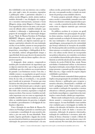 deu visibilidade a este seu interesse com a realiza-      cultura escolar, promovendo a relação da popula-
ção, entre 1998 e 2001, de encontros, exposições          ção com o seu passado escolar e criando um senti-
e publicações sobre o património educativo e a            mento de pertença a uma entidade colectiva.
cultura escolar (Mogarro, 2001b, 2001c), tendo-se            o mesmo projecto pretende reforçar a relação
também efectuado a sua divulgação em congres-             entre a escola e a comunidade, tomando como refe-
sos e encontros internacionais, nacionais e locais        rência esse elemento comum a (quase) todas as pes-
(Mogarro, 2003a, 2002; Mogarro e Crespo, 2001).           soas — a escola, a memória da escola e da infância,
uma segunda fase inicia-se em 2002, com um pro-           assim como os objectos materiais que convocam
cesso de reflexão sobre o trabalho realizado e que        essa memória.
conduziu à elaboração e implementação de um                  os públicos escolares (e os jovens em geral)
projecto de investigação e de intervenção designa-        constituem também uma preocupação dos projec-
do por “Rede de Museus escolares de Portalegre            tos desta natureza, visando-se promover uma for-
(ReMeP)” (Mogarro, 2003b). este projecto não              mação enraizada na evolução do sistema educativo,
se limita, contudo, aos objectos materiais que in-        das suas instituições e dos processos de ensino-
tegram o património educativo de uma instituição          -aprendizagem, numa perspectiva de continuidade
escolar; no seu âmbito, assume-se uma perspectiva         que forneça referências às inovações da actualida-
mais alargada, concebendo-se os vários espólios           de. os alunos já têm sido envolvidos em actividades
(arquivístico, museológico e bibliográfico) de for-       desta natureza e as temáticas do património educa-
ma articulada, embora salvaguardando sempre a             tivo e da cultura escolar devem ser incorporadas
especificidade técnica que decorre da natureza dos        nas práticas educativas, em conteúdos curriculares
documentos de cada um desses espólios e dos res-          e em trabalhos desenvolvidos pelos alunos, nomea-
pectivos suportes.                                        damente ao nível da sala de aula ou de clubes sobre
    a designação deste projecto compreende-se             a história da escola (vidal  Zaia, 2002). nestas
também pelo reconhecimento da importância que             actividades é fundamental utilizar os documentos
os objectos materiais têm e que se liga ao poder da       da própria instituição, numa relação directa entre o
visibilidade que eles conferem aos acontecimentos         tempo presente e o passado que lhe está subjacente.
do passado e aos fenómenos sociais. Com eles, o           Mais uma vez, o lugar central do arquivo adquire
cidadão comum e as populações em geral evocam             visibilidade e pertinência.
as recordações da sua infância e juventude, as his-          o desenvolvimento sustentável destes projectos
tórias da sua vida, as recordações, o seu passado         implica uma programação de actividades culturais,
que é trazido até ao presente. o sucesso que estas        eventos diversos e publicações para recuperar a
iniciativas têm tido junto das comunidades consti-        memória educativa, dinamizando a realidade cul-
tui um factor determinante para a atenção e apoio         tural e pedagógica actual. neste contexto, ganha
que as entidades locais (como alguns municípios)          novo sentido a realização de exposições e mostras
têm vindo a dar a mostras, exposições e criação de        educativas e culturais, permanentes ou temporais,
museus escolares. esse sucesso é também um indi-          com fundos museológicos e arquivísticos das insti-
cador importante a ter em conta na organização do         tuições e outros fundos, obtidos por empréstimo.
trabalho científico sobre estas temáticas, no que se         Mesmo sendo realizações locais, estes projectos
refere ao estabelecimento de parcerias, à adopção         devem assumir a comunicação permanente com
de atitudes e procedimentos e à divulgação de rea-        outros espaços. as suas finalidades visam também
lizações e objectivos.                                    criar condições para a investigação no âmbito da
    Com a formação de uma Rede de Museus es-              cultura e da educação, da história e das memórias
colares em Portalegre1 pretende-se contribuir para        (constituição de centro de dados e recursos do-
a construção e consolidação de uma memória edu-           cumentais, elaboração de projectos relacionados,
cativa e, por este meio, de uma identidade. neste         realização de conferências e encontros, atrás refe-
sentido, importa aprofundar a ligação das escolas         ridos), de forma a fomentar o estudo e difusão de
aos seus itinerários históricos, numa perspectiva de      novos conhecimentos, tanto localmente como à di-
valorização dos percursos institucionais e da uma         mensão nacional. Por outro lado, deve incentivar-se

                sísifo 1 | maria joão mogarro | arquivos e educação: a construção da memória educativa     81
 