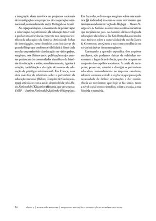 a integração desta temática em projectos nacionais        em espanha, os livros que surgiram sobre esta temá-
de investigação e em projectos de cooperação inter-       tica (já indicados) inserem-se num movimento que
nacional, nomeadamente entre Portugal e o Brasil.         também conduziu à criação do Mupega — Museo Pe-
    no espaço europeu, o movimento de preservação         dagoxico de Galicia, assim como a outras iniciativas
e valorização do património da educação tem vindo         que surgiram no país, no domínio da museologia da
a ganhar uma relevância crescente nos campos cien-        educação e da infância. na Grã-Bretanha, os estudos
tíficos da educação e da história. articulando linhas     mais teóricos sobre a materialidade da escola (Lawn
de investigação, neste domínio, com iniciativas de         Grosvenor, 2005) tem a sua correspondência em
grande fôlego que conferem visibilidade à história da     várias iniciativas do mesmo género.
escola e ao património da educação em vários países,          Retomando a questão específica dos arquivos
surgiram, nos últimos anos, publicações cujos auto-       escolares, não podemos deixar de sublinhar no-
res pertencem às comunidades científicas da histó-        vamente o lugar de referência, que eles ocupam no
ria da educação e estão, simultaneamente, ligados à       conjunto dos espólios escolares. a tarefa de recu-
criação, revitalização e direcção de museus de edu-       perar, preservar, estudar e divulgar o património
cação de prestígio internacional. em frança, uma          educativo, nomeadamente os arquivos escolares,
obra colectiva de referência sobre o património da        adquire um novo sentido e urgência, que passa pela
educação nacional (Bidon; Compère  Gaulupeau,            necessidade de definir orientações e dar consis-
1999) articula-se com a acção desenvolvida pelo Mu-       tência ao movimento que hoje se faz sentir, tanto
sée National de l’Éducation (Rouen), que pertence ao      a nível social como científico, sobre a escola, a sua
INRP — Institut National de Recherche Pédagogique.        história e memória.




82       sísifo 1 | maria joão mogarro | arquivos e educação: a construção da memória educativa
 