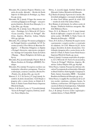 Mogarro, M. J. (2001c). Projecto: História e me-          nóvoa, a. (coord.) (1997). Instituto Histórico da
  mória da escola. Aprender – Revista da Escola              Educação. Lisboa: Ministério da educação.
  Superior de Educação de Portalegre, 24, outu-           Ó, J. Ramos do (2003). O governo de si mesmo. Mo-
  bro, pp. 91-93.                                            dernidade pedagógica e encenações disciplinares
Mogarro, M. J. (2002). o lugar dos museus nas                do aluno liceal (último quartel do século XIX
  correntes pedagógicas em Portugal — uma pers-              — meados do século XX). Lisboa: educa.
  pectiva histórica. Revista Ícone Educação, 8, 1 e       Ruiz Berrio, J. (ed.) (2000). La cultura escolar de
  2, Jan./dez., pp. 183-192.                                 Europa. Tendências históricas emergentes. Ma-
Mogarro, M. J. (2003). Liceu Mouzinho da Sil-                drid: Biblioteca nueva.
  veira — Portalegre. In a. nóvoa  a.t. Santa-           vidal, d. G.  Moraes, C. S. v. (orgs.) (2004).
  -Clara (coords.), “Liceus de Portugal”. His-               Escola de Aplicação: o arquivo da escola e a me-
  tórias, Arquivos, Memórias. Lisboa: edições                mória escolar. CR RoM. S. Paulo: Centro de
  aSa, pp. 558-579.                                          Memória da educação — feuSP.
Mogarro, M. J. (2003a). os museus pedagógicos             vidal, d. G.  Zaia, i. B (2002). de arquivo morto
  em Portugal: história e actualidade. In v.P. Sa-           a permanente: o arquivo escolar e a construção
  avedra (coord.), I Foro Ibérico de Museísmo Pe-            da cidadania. In C.S:v. Moraes  J.f. alves
  dagóxico — O Museísmo Pedagóxico en España                 (orgs.), Inventário de fontes documentais. Con-
  e Portugal: itinerarios, experiencias e perspecti-         tribuição à pesquisa sobre o ensino técnico no Es-
  vas. Santiago de Compostela: Xunta da Galicia              tado de S. Paulo. S. Paulo: Centro Paula Souza e
  / Mupega — Museu Pedagóxico da Galicia, pp.                imprensa oficial do estado, pp. 33-42.
  85-114.                                                 vieira, J. (2003). a vertente arquivística do projec-
Mogarro, M. J. (coord.) (2003b). Projecto: Rede de           to. In a. nóvoa  a.t. Santa-Clara (coords.),
  Museus Escolares de Portalegre (REMEP). Por-               “Liceus de Portugal”. Histórias, Arquivos, Me-
  talegre.                                                   mórias. Lisboa: edições aSa, pp. 805-856.
Mogarro, M. J. (2005). os arquivos escolares nas          viñao frago, a.(2001). fracasan las reformas edu-
  instituições educativas portuguesas. Preservar             cativas? La respuesta de un historiador. Educação
  a informação, construir a memória. Revista Pro-            no Brasil: história e historiografia. Campinas/ S.
  -Posições, 16,1, 46, Jan./abr., pp. 103-116.               Paulo: autores associados, SBHe — Sociedade
Moraes, C. S. v.  alves, J. f. (org.) (2002). In-           Brasileira de História da educação, pp. 21-52.
  ventário de fontes documentais. Contribuição à          viñao frago, a. (1998). Por una historia de la cul-
  pesquisa sobre o ensino técnico no Estado de S.            tura escolar: cuestiones, enfoques, fuentes. in
  Paulo. S. Paulo: Centro Paula Souza e imprensa             Culturas y civilizaciones. III Congreso de la Aso-
  oficial do estado.                                         ciación de Historia Contemporánea. valladolid:
nóvoa, a.  Santa-Clara, a. t. (coords.) (2003).             universidad de valladolid, pp. 167-183.
  “Liceus de Portugal”: arquivos, histórias, memó-        Zaia, i. B. (2004). O acervo escolar: organização e
  rias. Porto: edições asa.                                  cuidados básicos. S. Paulo: feuSP.




84       sísifo 1 | maria joão mogarro | arquivos e educação: a construção da memória educativa
 