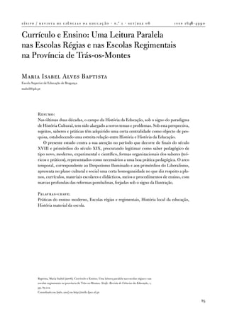 s í s i f o / r e v i s t a d e c i ê n c i a s d a e d u c a ç ã o · n .º 1 · s e t / d e z 0 6               i s s n 1 6 46 - 4 9 9 0


Currículo e ensino: uma Leitura Paralela
nas escolas Régias e nas escolas Regimentais
na Província de trás-os-Montes

Maria isabel alves Baptista
escola Superior de educação de Bragança
mabel@ipb.pt




            Resumo:
            nas últimas duas décadas, o campo da História da educação, sob o signo do paradigma
            de História Cultural, tem sido alargado a novos temas e problemas. Sob esta perspectiva,
            sujeitos, saberes e práticas têm adquirido uma certa centralidade como objecto de pes-
            quisa, estabelecendo uma estreita relação entre História e História da educação.
               o presente estudo centra a sua atenção no período que decorre de finais do século
            Xviii e primórdios do século XiX, procurando legitimar como saber pedagógico de
            tipo novo, moderno, experimental e científico, formas organizacionais dos saberes (teó-
            ricos e práticos), representados como necessários a uma boa prática pedagógica. o arco
            temporal, correspondente ao despotismo iluminado e aos primórdios do Liberalismo,
            apresenta no plano cultural e social uma certa homogeneidade no que diz respeito a pla-
            nos, currículos, materiais escolares e didácticos, meios e procedimentos de ensino, com
            marcas profundas das reformas pombalinas, forjadas sob o signo da ilustração.

            Palavras-chave:
            Práticas do ensino moderno, escolas régias e regimentais, História local da educação,
            História material da escola.




            Baptista, Maria isabel (2006). Currículo e ensino. uma leitura paralela nas escolas régias e nas
            escolas regimentais na província de trás-os-Montes. Sísifo. Revista de Ciências da Educação, 1,
            pp. 85-112.
            Consultado em [mês, ano] em http://sisifo.fpce.ul.pt

                                                                                                                                    85
 