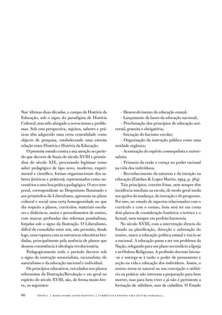 nas1 últimas duas décadas, o campo da História da               – desenvolvimento da educação estatal;
educação, sob o signo do paradigma de História                  – Lançamento de bases da educação nacional;
Cultural, tem sido alargado a novos temas e proble-             – Proclamação dos princípios de educação uni-
mas. Sob esta perspectiva, sujeitos, saberes e prá-         versal, gratuita e obrigatória;
ticas têm adquirido uma certa centralidade como                 – iniciação do laicismo escolar;
objecto de pesquisa, estabelecendo uma estreita                 – organização da instrução pública como uma
relação entre História e História da educação.              unidade orgânica;
    o presente estudo centra a sua atenção no perío-            – acentuação do espírito cosmopolista e univer-
do que decorre de finais do século Xviii e primór-          salista;
dios do século XiX, procurando legitimar como                   – Primazia da razão e crença no poder racional
saber pedagógico de tipo novo, moderno, experi-             na vida dos indivíduos;
mental e científico, formas organizacionais dos sa-             – Reconhecimento da natureza e da intuição na
beres (teóricos e práticos), representados como ne-         educação (esteban  Lopez Martin, 1994, p. 384).
cessários a uma boa prática pedagógica. o arco tem-             tais princípios, convém frisar, nem sempre têm
poral, correspondente ao despotismo iluminado e             incidência imediata na escola, de modo geral surda
aos primórdios do Liberalismo, apresenta no plano           aos apelos da mudança, da inovação e do progresso.
cultural e social uma certa homogeneidade no que            Por isso, no estudo de aspectos relacionados com o
diz respeito a planos, currículos, materiais escola-        currículo e com o ensino, bom será ter em conta
res e didácticos, meios e procedimentos de ensino,          dois planos de consideração histórica: o teórico e o
com marcas profundas das reformas pombalinas,               factual, nem sempre em perfeita harmonia.
forjadas sob o signo da ilustração. o Liberalismo,              no século Xviii, com a intervenção directa do
difícil de consolidar entre nós, não permitiu, desde        estado na planificação, direcção e subvenção do
logo, uma ruptura com as estruturas educativas her-         ensino, nasce a educação política estatal e inicia-se
dadas, principalmente pela ausência de planos que           a nacional. a educação passa a ser um problema da
dessem consistência à ideologia revolucionária.             nação, relegando para um plano secundário a igreja
    Pedagogicamente todo o período decorre sob              e as ordens Religiosas. a profissão docente laiciza-
o signo da instrução sensorialista, racionalista, do        -se e outorga-se à razão o poder de pensamento e
naturalismo e da educação nacional e individual.            acção na vida e educação dos indivíduos. assim, o
    os princípios educativos, veiculados nos planos         ensino torna-se natural na sua concepção e utilitá-
reformistas da ilustração/Revolução e em geral no           rio na prática: não interessa a preparação para bem
espírito do século Xviii, são, de forma muito bre-          morrer, mas para bem viver e já não é pertinente a
ve, os seguintes:                                           formação de súbditos, mas de cidadãos. o estado

8       sísifo 1 | maria isabel alves baptista | currículo e ensino: uma leitur a par alela…
 
