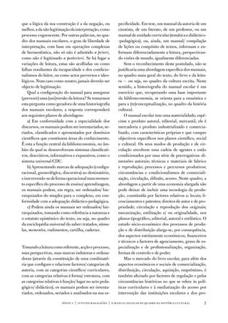que a lógica da sua construção é a da negação, ou         pecificidade. em tese, um manual da autoria de um
melhor, a da não legitimação da interpretação, como       cientista, de um literato, de um professor, ou um
processo cognoscente. Por outras palavras, no qua-        manual de unidade curricular (temática e didáctico-
dro dos manuais escolares, o grau de liberdade de         -pedagógica), ou, ainda, um manual/ compilação
interpretação, com base em operações complexas            de lições ou compósito de textos, informam e en-
de hermenêutica, não só não é admitido a priori,          formam diferenciadamente a leitura, perspectivan-
como não é legitimado a posteriori. Se há lugar a         do visões de mundo, igualmente diferenciadas.
variações de leitura, estas são acolhidas ou como             Sem o reconhecimento deste postulado, não se
falhas resultantes da incapacidade e dos condicio-        justificaria uma abordagem específica dos manuais,
nalismos do leitor, ou como actos perversos e ideo-       no quadro mais geral do texto, do livro e da leitu-
lógicos. num caso como noutro, jamais deverão ser         ra — ou seja, no quadro da cultura escrita. neste
objecto de legitimação.                                   sentido, a historiografia do manual escolar é um
    Qual a configuração do manual para assegurar          exercício que, recuperando uma base importante
(prevenir) uma (uni)versão da leitura? Se tomarmos        da biblioteconomia, se orienta para a ensaística e
esta pergunta como geradora de uma historiografia         para a (re)conceptualização, no quadro da história
dos manuais escolares, a resposta corresponderá           cultural.
aos seguintes planos de abordagem:                            o manual escolar tem uma materialidade; espé-
    a) em conformidade com a especialidade dos            cime e produto autoral, editorial, mercantil, ele é
discursos, os manuais podem ser inventariados, se-        mercadoria e produto industrializado e comercia-
riados, classificados e apresentados por domínios         lizado, com características próprias e que cumpre
científicos que constituem áreas do conhecimento.         objectivos específicos nos planos científico, social
É esta a função central da biblioteconomia, no âm-        e cultural. os seus modos de produção e de cir-
bito da qual se desenvolveram sistemas classificati-      culação envolvem uma cadeia de agentes e estão
vos, descritivos, informativos e expansivos, como o       condicionados por uma série de prerrogativas: di-
sistema universal Cdu.                                    mensões autorais; técnicas e materiais de fabrico
    b) apresentando marcas de adequação (configu-         e reprodução; processos e percursos produtivos;
racional, gnoseológíca, discursiva) ao destinatário,      circunstâncias e condicionalismos de comerciali-
e inscrevendo-se de forma operacional num momen-          zação, circulação, difusão, acesso. neste quadro, a
to específico do processo de ensino/ aprendizagem,        abordagem a partir de uma economia alargada não
os manuais podem, em regra, ser ordenados/ hie-           pode deixar de incluir uma tecnologia da produ-
rarquizados do simples para o complexo, em con-           ção, constituída por factores relativos a: locais; li-
formidade com a adequação didáctico-pedagógica.           cenciamentos e patentes; direitos de autor e de pro-
    c) Podem ainda os manuais ser ordenados/ hie-         priedade; circulação e reprodução dos originais;
rarquizados, tomando como referência a natureza e         mecanização, estilização e/ ou originalidade, nos
o estatuto epistémico do texto, ou seja, no quadro        planos tipográfico, editorial, autoral e estilístico. o
da enciclopédia universal do saber: tratados, súmu-       estudo sócio-económico dos processos de produ-
las, mementos, rudimentos, cartilha, caderno.             ção e de distribuição alarga-se, por consequência,
                                                          dos aspectos estritamente económicos, financeiros
                                                          e técnicos a factores de agenciamento, graus de es-
tomando a leitura como referente, acção e processo,       pecialização e de profissionalização, organização,
suas perspectivas, suas marcas indutoras e ordena-        formas de controlo e de poder.
doras (através da constituição de uma combinató-              Mas o mercado do livro escolar, para além dos
ria que configure e relacione factores/ categorias de     aspectos económicos e sociais de comercialização,
autoria, com as categorias científico/ curriculares,      distribuição, circulação, aquisição, empréstimo, é
com as categorias relativas à forma/ estrutura, com       também afectado por factores de regulação e pelas
as categorias relativas à função/ lugar no acto peda-     circunstâncias históricas no que se refere às polí-
gógico/ didáctico), os manuais podem ser inventa-         ticas curriculares e à mediatização do acesso por
riados, ordenados, seriados e analisados na sua es-       intervenção das instituições escolares e dos pro-

                        sísifo 1 | justino magalhães | o manual escolar no quadro da história cultur al        7
 