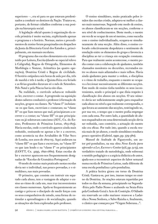 superiores —, era só para os que estavam predesti-              o ensino simultâneo, muito praticado pelos ir-
nados a conduzir os destinos da nação. tratava-se,          mãos das escolas cristãs, adaptava-se melhor a clas-
portanto, de formar cidadãos conforme a sua posi-           ses mais numerosas. Segundo este modo de ensino,
ção na hierarquia social.                                   os alunos classificavam-se em secções, conforme o
    a legislação oficial quanto à organização da es-        seu nível de conhecimentos. deste modo, o mestre
cola primária é muito sucinta, explicitando apenas          em vez de se ocupar de um só menino, como sucedia
o programa e o horário. normas, meios e procedi-            com o ensino individualizado, ocupava-se simulta-
mentos de ensino foram pesquisadas em despachos             neamente de uma secção. além disso, o ensino co-
da Junta da directoria Geral dos estudos e, princi-         locado colectivamente despoletava o sentimento de
palmente, em manuais escolares.                             emulação entre os elementos do grupo e favorecia a
    o programa das escolas elementares era consti-          disciplina ao ter a criança em ocupação constante.
tuído por Leitura, escrita (dando-se especial relevo        Para que realmente assim acontecesse, o mestre po-
à Caligrafia), Regras de ortografia, elementos de           dia contar com a colaboração de ajudantes, também
Morfologia e Sintaxe, aritmética (as quatro ope-            chamados monitores ou decuriões, recrutados en-
rações), doutrina Cristã e Regras de civilidade.            tre os alunos mais adiantados e mais velhos. Havia
o horário estipulava seis horas de aula por dia, três       ainda ajudantes para manter a ordem, a disciplina
de manhã e três à tarde; a Quinta-feira era feriado         e o ritmo de trabalho, enquanto o mestre se ocupa-
e as férias grandes duravam só o mês de Setembro.           va a leccionar sucessivamente as diferentes secções.
Pelo natal e pela Páscoa havia oito dias.                   este modo de ensino tinha também os seus incon-
    na realidade, o currículo achava-se reduzido            venientes, sendo o principal o que dizia respeito à
ao ler, escrever e contar. a progressão na aquisição        classificação dos alunos em secções. o seu núme-
destes saberes conduzirá o professor à formação de          ro devia ser suficientemente amplo para enquadrar
secções, grupos ou classes. na “classe i” incluíam-         cada aluno no nível a que realmente correspondia, o
-se os que liam, escreviam e contavam; na “classe           que levava ao aumento das secções, restringindo-se,
ii” os que liam menos que mal, principiavam a es-           por sua vez, o tempo que o mestre podia empregar
crever e a contar; na “classe iii” os que principia-        com cada uma. Por outro lado, a quantidade de alu-
vam ou já soletravam catecismo (auC, Cx. do en-             nos enquadrados em uma determinada secção devia
sino, Professores de Primeiras Letras, 1813-1815).          ser reduzida, caso contrário, a actuação do mestre
Havia escolas, onde o currículo aparece ainda mais          não era eficaz. Por tudo isto, quando a escola reu-
reduzido, ensinando-se apenas a ler e a escrever,           nia mais de 50 alunos, o modo simultâneo resultava
como acontecia na dos arrabaldes de vilar Seco              pouco operativo (Gabriel, 1990, pp. 379-380).
de Lomba, nos anos de 1802-03. aqui andavam na                  Manoel de andrade de figueyredo, um au-
“classe iii” os que liam e escreviam, na “classe ii”        tor pré-pombalino, na sua obra Nova Escola para
os que iam lendo e na “classe i” os principiantes           aprender a Ler, Escrever e Contar (s/d, pp. 9-15), um
(iantt, Cx. 4295, 1820-1880). estas escolas de              verdadeiro tratado de metodologia, onde sobressai
ler e escrever aparecem-nos frequentemente desig-           o sentido pedagógico e a argúcia didáctica do autor,
nadas de “escolas de Gramática Portuguesa”.                 ajuda-nos a reconstruir aspectos do labor semanal
    o modo de ensino mais praticado nestas escolas          numa escola de Primeiras Letras, nada diferente de
devia ser o individual, nas pouco povoadas, e o si-         uma escola pombalina e pós-pombalina.
multâneo, nas mais povoadas.                                    a prática lectiva girava em torno da doutrina
    o primeiro, que consiste em instruir em sepa-           Cristã. Gastava-se, por isso, imenso tempo no ensi-
rado cada aluno, tem a vantagem de adaptar o en-            no da doutrina. as orações estavam repartidas por
sino ao ritmo de cada um, mas traz inconvenientes           todos os dias da semana, principiando na Segunda-
em classes numerosas. apela-se frequentemente ao            -feira pelo Padre-nosso e acabando na Sexta-feira
castigo e priva-se o discípulo de medir forças com          pela Confissão Geral e acto de Contrição. o Sábado
os seus companheiros de estudo, uma forma de es-            era reservado ao culto mariano: rezava-se a Ladai-
timular a aprendizagem e de socialização, quando            nha a nossa Senhora, a Salve-Rainha e, finalmente,
as situações são bem exploradas pelo professor.             o cântico que começava por “virgem Soberana...”.

92       sísifo 1 | maria isabel alves baptista | currículo e ensino: uma leitur a par alela…
 