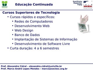 Educação Continuada

 Cursos Superiores de Tecnologia
   • Cursos rápidos e específicos:
      • Redes de Computadores
      • Desenvolvimento Web
      • Web Design
      • Banco de Dados
      • Implantação de Sistemas de Informação
      • Desenvolvimento de Software Livre
   • Curta duração: 4 a 6 semestres




Prof. Alexandre Cidral – alexandre.cidral@univille.br
Prof. Marco André Lopes Mendes – marco@sociesc.org.br
 