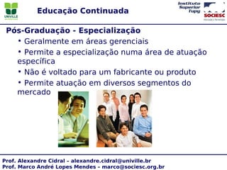 Educação Continuada

 Pós-Graduação - Especialização
   • Geralmente em áreas gerenciais
   • Permite a especialização numa área de atuação
   específica
   • Não é voltado para um fabricante ou produto
   • Permite atuação em diversos segmentos do
   mercado




Prof. Alexandre Cidral – alexandre.cidral@univille.br
Prof. Marco André Lopes Mendes – marco@sociesc.org.br
 