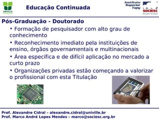 Educação Continuada

Pós-Graduação - Doutorado
  • Formação de pesquisador com alto grau de
  conhecimento
  • Reconhecimento imediato pela instituições de
  ensino, órgãos governamentais e multinacionais
  • Área específica e de difícil aplicação no mercado a
  curto prazo
  • Organizações privadas estão começando a valorizar
  o profissional com esta Titulação




Prof. Alexandre Cidral – alexandre.cidral@univille.br
Prof. Marco André Lopes Mendes – marco@sociesc.org.br
 