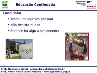 Educação Continuada

 Conclusão
    • Trace um objetivo pessoal
    • Não desista nunca
    • Sempre há algo a se aprender




Prof. Alexandre Cidral – alexandre.cidral@univille.br
Prof. Marco André Lopes Mendes – marco@sociesc.org.br
 