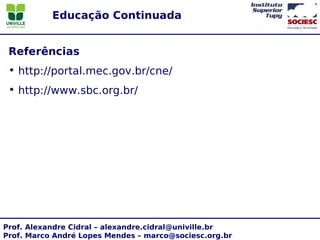 Educação Continuada


 Referências
 • http://portal.mec.gov.br/cne/
 • http://www.sbc.org.br/




Prof. Alexandre Cidral – alexandre.cidral@univille.br
Prof. Marco André Lopes Mendes – marco@sociesc.org.br
 
