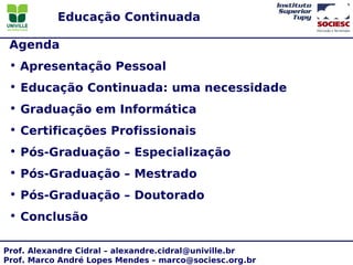 Educação Continuada

 Agenda
 • Apresentação Pessoal
 • Educação Continuada: uma necessidade
 • Graduação em Informática
 • Certificações Profissionais
 • Pós-Graduação – Especialização
 • Pós-Graduação – Mestrado
 • Pós-Graduação – Doutorado
 • Conclusão

Prof. Alexandre Cidral – alexandre.cidral@univille.br
Prof. Marco André Lopes Mendes – marco@sociesc.org.br
 