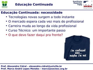 Educação Continuada

Educação Continuada: necessidade
  • Tecnologias novas surgem a todo instante
  • O mercado espera cada vez mais do profissional
  • Carreira muda ao longo da vida profissional
  • Curso Técnico: um importante passo
  • O que devo fazer daqui pra frente?




Prof. Alexandre Cidral – alexandre.cidral@univille.br
Prof. Marco André Lopes Mendes – marco@sociesc.org.br
 