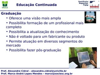 Educação Continuada

Graduação
  • Oferece uma visão mais ampla
  • Possibilita formação de um profissional mais
  completo
  • Possibilita a atualização do conhecimento
  • Não é voltado para um fabricante ou produto
  • Permite atuação em diversos segmentos do
  mercado
  • Possibilita fazer pós-graduação




Prof. Alexandre Cidral – alexandre.cidral@univille.br
Prof. Marco André Lopes Mendes – marco@sociesc.org.br
 