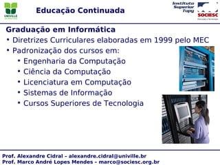 Educação Continuada

 Graduação em Informática
 • Diretrizes Curriculares elaboradas em 1999 pelo MEC
 • Padronização dos cursos em:
    • Engenharia da Computação
    • Ciência da Computação
    • Licenciatura em Computação
    • Sistemas de Informação
    • Cursos Superiores de Tecnologia




Prof. Alexandre Cidral – alexandre.cidral@univille.br
Prof. Marco André Lopes Mendes – marco@sociesc.org.br
 