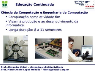 Educação Continuada

Ciência da Computação e Engenharia de Computação
   • Computação como atividade fim
   • Visam à produção e ao desenvolvimento da
   informática.
   • Longa duração: 8 a 11 semestres




Prof. Alexandre Cidral – alexandre.cidral@univille.br
Prof. Marco André Lopes Mendes – marco@sociesc.org.br
 