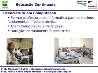 Educação Continuada

 Licenciatura em Computação
    • Formar professores de informática para os ensinos
    fundamental, médio e técnico
    • Aliam Computação e Pedagogia
    • Duração: normalmente 8 semestres




Prof. Alexandre Cidral – alexandre.cidral@univille.br
Prof. Marco André Lopes Mendes – marco@sociesc.org.br
 