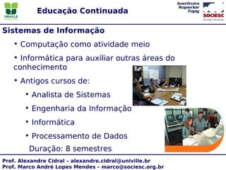 Educação Continuada

Sistemas de Informação
   • Computação como atividade meio
   • Informática para auxiliar outras áreas do
   conhecimento
   • Antigos cursos de:
       • Analista de Sistemas
       • Engenharia da Informação
       • Informática
       • Processamento de Dados
        Duração: 8 semestres
Prof. Alexandre Cidral – alexandre.cidral@univille.br
Prof. Marco André Lopes Mendes – marco@sociesc.org.br
 
