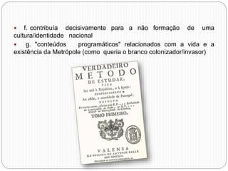  f. contribuía decisivamente para a não formação de uma
cultura/identidade nacional
 g. "conteúdos programáticos" relacionados com a vida e a
existência da Metrópole (como queria o branco colonizador/invasor)
 