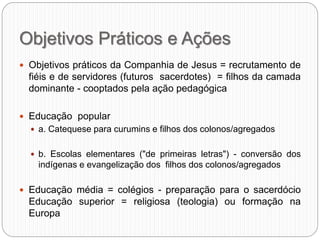 Objetivos Práticos e Ações
 Objetivos práticos da Companhia de Jesus = recrutamento de
fiéis e de servidores (futuros sacerdotes) = filhos da camada
dominante - cooptados pela ação pedagógica
 Educação popular
 a. Catequese para curumins e filhos dos colonos/agregados
 b. Escolas elementares ("de primeiras letras") - conversão dos
indígenas e evangelização dos filhos dos colonos/agregados
 Educação média = colégios - preparação para o sacerdócio
Educação superior = religiosa (teologia) ou formação na
Europa
 