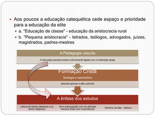  Aos poucos a educação catequética cede espaço e prioridade
para a educação da elite
 a. "Educação de classe" - educação da aristocracia rural
 b. "Pequena aristocracia" - letrados, teólogos, advogados, juízes,
magistrados, padres-mestres
A ênfase dos estudos
Leitura de textos clássicos e os
textos religiosos
Sem preocupação com as ciências
naturais (tidas sem importância)
Domínio da fala - retórica
Formação Cristã
Teologia e sacerdócio
(atendia apenas a elite colonial)
A Pedagogia Jesuíta
A educação jesuítica estava intimamente ligada com a Instituição igreja
 