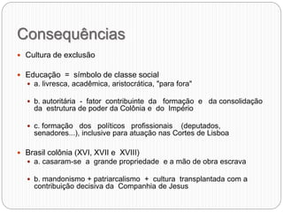 Consequências
 Cultura de exclusão
 Educação = símbolo de classe social
 a. livresca, acadêmica, aristocrática, "para fora"
 b. autoritária - fator contribuinte da formação e da consolidação
da estrutura de poder da Colônia e do Império
 c. formação dos políticos profissionais (deputados,
senadores...), inclusive para atuação nas Cortes de Lisboa
 Brasil colônia (XVI, XVII e XVIII)
 a. casaram-se a grande propriedade e a mão de obra escrava
 b. mandonismo + patriarcalismo + cultura transplantada com a
contribuição decisiva da Companhia de Jesus
 