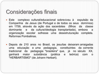 Considerações finais
 Este complexo cultural/educacional sobreviveu à expulsão da
Companhia de Jesus (de Portugal e de todos os seus domínios)
em 1759, através da ação dos sacerdotes (filhos da classe
dominante e da cultura/ideologia transplantada), embora a
organização escolar sofresse uma desestruturação completa.
Reformas Pombalinas.
 Depois de 210 anos no Brasil, os jesuítas deixaram arraigadas
uma educação e uma pedagogia, constituintes da corrente
tradicional da pedagogia "brasileira" que, já no século XX,
ganhará maior substância (prática e teórica) com o
"HERBARTISMO" (de Johann Herbart).
 