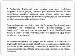  A Pedagogia Tradicional, que coexiste nos seus conteúdos
religiosos e laicos (leigos), formada pela herança jesuítica e pelo
herbartismo, continua presente nas nossas salas de aulas
integrando um amálgama de influências pedagógicas que enredam
os educadores/educadoras brasileiro(a)s.
 Esse amálgama é constituído (além da Pedagogia Tradicional) pelos
"encantos" da "Pedagogia Nova" (Escolanovismo), pelo
"tecnicismo" instaurado com as reformas do anos 1960/70 (Estado
militar) e pelas teorias "reprodutivistas" da educação (que serão
estudadas na sequencia).
 As relações complexas das Igrejas, dos Estados e da sociedade civil
organizada com as práticas educativas e os sistemas educacionais
(escolares e não escolares) constituíram e continuam a constituir
matéria da maior importância para os nossos estudos e e as nossas
pesquisas.
 