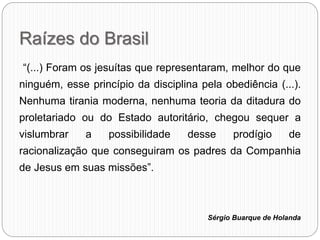 Raízes do Brasil
“(...) Foram os jesuítas que representaram, melhor do que
ninguém, esse princípio da disciplina pela obediência (...).
Nenhuma tirania moderna, nenhuma teoria da ditadura do
proletariado ou do Estado autoritário, chegou sequer a
vislumbrar a possibilidade desse prodígio de
racionalização que conseguiram os padres da Companhia
de Jesus em suas missões”.
Sérgio Buarque de Holanda
 