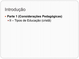 Introdução
 Parte 1 (Considerações Pedagógicas)
 II – Tipos de Educação (cristã)
 