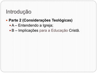 Introdução
 Parte 2 (Considerações Teológicas)
 A – Entendendo a Igreja;
 B – Implicações para a Educação Cristã.
 