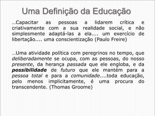 24
Uma Definição da Educação
…Capacitar as pessoas a lidarem crítica e
criativamente com a sua realidade social, e não
simplesmente adaptá-las a ela.... um exercício de
libertação.... uma conscientização (Paulo Freire)
…Uma atividade política com peregrinos no tempo, que
deliberadamente se ocupa, com as pessoas, do nosso
presente, da herança passada que ele engloba, e da
possibilidade de futuro que ele mantém para a
pessoa total e para a comunidade....toda educação,
pelo menos implicitamente, é uma procura do
transcendente. (Thomas Groome)
 