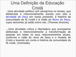 25
Uma Definição da Educação
Cristã
…Uma atividade política com peregrinos no tempo, que
deliberada e intencionalmente assiste com eles à
atividade de Deus em nosso presente, à história da
comunidade de fé cristã e à Visão do Reino de Deus,
cujos sementes já estão entre nós. (Thomas Groome)
...Uma atividade crítica e libertadora que acompanha
deliberada e intencionalmente a transformação de
pessoas em todos os seus relacionamentos atuais,
conforme a visão do reino de Deus e o modelo de
Cristo e levando em conta a história da comunidade de
fé cristã. (Comissão)
 