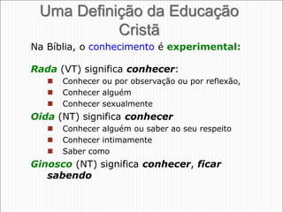 26
Uma Definição da Educação
Cristã
Rada (VT) significa conhecer:
 Conhecer ou por observação ou por reflexão,
 Conhecer alguém
 Conhecer sexualmente
Oida (NT) significa conhecer
 Conhecer alguém ou saber ao seu respeito
 Conhecer intimamente
 Saber como
Ginosco (NT) significa conhecer, ficar
sabendo
Na Bíblia, o conhecimento é experimental:
 