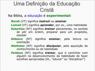27
Uma Definição da Educação
Cristã
Rarah (VT) significa instruir ou ensinar
Lamad (VT) significa aprender, por ex., uma habilidade
Katartizo (NT) significa treinar plenamente, no sentido
de pôr em ordem, preparar para um propósito,
equipar
Didasco (NT) significa ensinar, pela leitura ou
exortação
Mathetes (NT) significa discipular, pela aquisição de
conhecimento ou de habilidade
Paideuo (NT) significa treinar, que é caminhar com
alguém no desenvolvimento da habilidade de fazer
escolhas apropriadas [lit., “educar” ou “disciplinar”]
Na Bíblia, a educação é experimental:
 