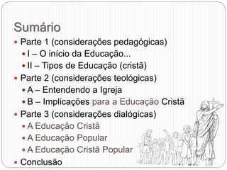 Sumário
 Parte 1 (considerações pedagógicas)
 I – O início da Educação...
 II – Tipos de Educação (cristã)
 Parte 2 (considerações teológicas)
 A – Entendendo a Igreja
 B – Implicações para a Educação Cristã
 Parte 3 (considerações dialógicas)
 A Educação Cristã
 A Educação Popular
 A Educação Cristã Popular
 Conclusão
 