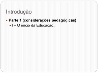 Introdução
 Parte 1 (considerações pedagógicas)
 I – O início da Educação...
 