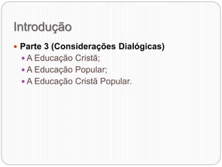 Introdução
 Parte 3 (Considerações Dialógicas)
 A Educação Cristã;
 A Educação Popular;
 A Educação Cristã Popular.
 