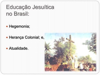 Educação Jesuítica
no Brasil:
 Hegemonia;
 Herança Colonial; e,
 Atualidade.
 