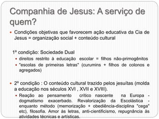 Companhia de Jesus: A serviço de
quem?
 Condições objetivas que favorecem ação educativa da Cia de
Jesus = organização social + conteúdo cultural
1º condição: Sociedade Dual
 direitos restrito à educação escolar = filhos não-primogênitos
 "escolas de primeiras letras" (curumins + filhos de colonos e
agregados)
 2º condição : O conteúdo cultural trazido pelos jesuítas (molda
a educação nos séculos XVI , XVII e XVIII).
 Reação ao pensamento crítico nascente na Europa -
dogmatismo exacerbado. Revalorização da Escolástica -
enquanto método (memorização + obediência-disciplina "cega"
etc), filosofia. Amor às letras, anti-cientificismo, repugnância às
atividades técnicas e artísticas.
 