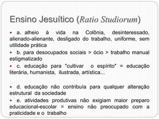 Ensino Jesuítico (Ratio Studiorum)
 a. alheio à vida na Colônia, desinteressado,
alienado-alienante, desligado do trabalho, uniforme, sem
utilidade prática
 b. para desocupados sociais > ócio > trabalho manual
estigmatizado
 c. educação para "cultivar o espírito" = educação
literária, humanista, ilustrada, artística...
 d. educação não contribuía para qualquer alteração
estrutural da sociedade
 e. atividades produtivas não exigiam maior preparo
educacional-escolar = ensino não preocupado com a
praticidade e o trabalho
 